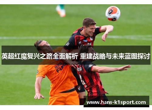 英超红魔复兴之路全面解析 重建战略与未来蓝图探讨